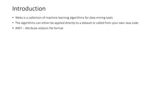 Introduction
• Weka is a collection of machine learning algorithms for data mining tasks
• The algorithms can either be applied directly to a dataset or called from your own Java code.
• ARFF – Attribute relation file format
 