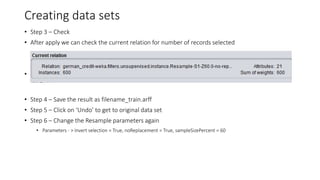 Creating data sets
• Step 3 – Check
• After apply we can check the current relation for number of records selected
•
• Step 4 – Save the result as filename_train.arff
• Step 5 – Click on ‘Undo’ to get to original data set
• Step 6 – Change the Resample parameters again
• Parameters - > Invert selection = True, noReplacement = True, sampleSizePercent = 60
 