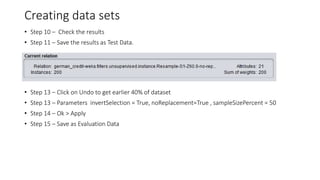 Creating data sets
• Step 10 – Check the results
• Step 11 – Save the results as Test Data.
• Step 13 – Click on Undo to get earlier 40% of dataset
• Step 13 – Parameters invertSelection = True, noReplacement=True , sampleSizePercent = 50
• Step 14 – Ok > Apply
• Step 15 – Save as Evaluation Data
 