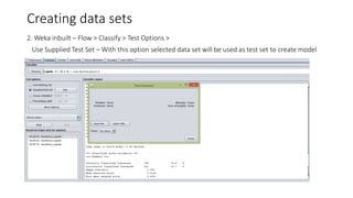 Creating data sets
2. Weka inbuilt – Flow > Classify > Test Options >
Use Supplied Test Set – With this option selected data set will be used as test set to create model
 