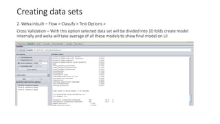 Creating data sets
2. Weka inbuilt – Flow > Classify > Test Options >
Cross Validation – With this option selected data set will be divided into 10 folds create model
internally and weka will take average of all these models to show final model on UI
 