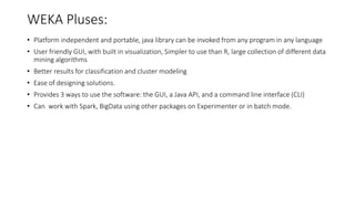 WEKA Pluses:
• Platform independent and portable, java library can be invoked from any program in any language
• User friendly GUI, with built in visualization, Simpler to use than R, large collection of different data
mining algorithms
• Better results for classification and cluster modeling
• Ease of designing solutions.
• Provides 3 ways to use the software: the GUI, a Java API, and a command line interface (CLI)
• Can work with Spark, BigData using other packages on Experimenter or in batch mode.
 