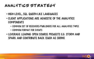 • high-level, SQL query-like languages
• Client Applications are agnostic of the Analytics
Components
• Common set of receivers/publishers for all analytics types
• Common format for events
• Leverage leading open source projects e.g. Storm and
Spark and contribute back (such as Siddhi).
Analytics Strategy
 