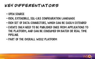 • Open Source
• Rich, extensible, SQL-like configuration language
• Rich set of data connectors, which can be easily extended
• Events only need to be published once from applications to
the platform, and can be consumed by batch or real time
pipeline.
• Part of the overall WSO2 platform
Key Differentiators
 