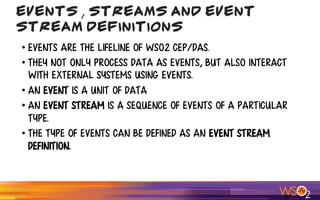 • Events are the lifeline of WSO2 CEP/DAS.
• They not only process data as events, but also interact
with external systems using events.
• An Event is a unit of data
• an event stream is a sequence of events of a particular
type.
• The type of events can be defined as an event stream
definition.
Events , Streams and Event
Stream Definitions
 