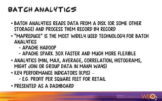 • Batch analytics reads data from a disk (or some other
storage) and process them record by record
• “MapReduce” is the most widely used technology for batch
analytics
- Apache Hadoop
- Apache Spark 30X faster and much more flexible
• Analytics (Min, Max, average, correlation, histograms,
might join or group data in many ways)
• Key Performance indicators (KPIs) – 
- e.g. Profit per square feet for retail
• Presented as a Dashboard
Batch Analytics
 