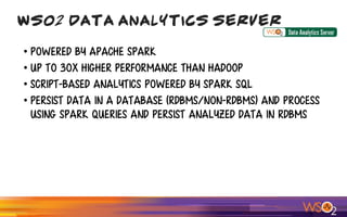 • Powered by Apache Spark
• up to 30x higher performance than Hadoop
• script-based analytics powered by Spark SQL
• Persist Data in A Database (RDBMS/NON-RDBMS) and process
Using Spark Queries and persist analyzed data in RDBMS
WSO2 Data Analytics Server
 