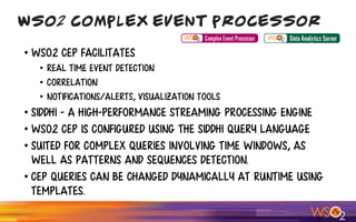 • WSO2 CEP facilitates
• Real time event detection
• Correlation
• Notifications/alerts, visualization tools
• Siddhi - a high-performance streaming processing engine
• WSO2 CEP is configured using the Siddhi query language
• suited for complex queries involving time windows, as
well as patterns and sequences detection.
• CEP queries can be changed dynamically at runtime using
templates.
WSO2 Complex Event Processor
 