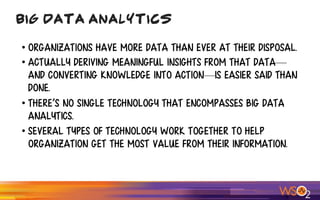 • organizations have more data than ever at their disposal.
• actually deriving meaningful insights from that data—
and converting knowledge into action—is easier said than
done.
• There’s no single technology that encompasses big data
analytics.
• several types of technology work together to help
Organization get the most value from Their information.
Big Data Analytics
 