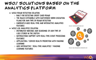WSO2 Solutions Based on the
Analytics Platform
● WSO2 Fraud Detection Solution
○ Built for detecting credit card fraud
○ The rules extensible with customized Siddhi execution
plans for any type of fraud detection
○ Currently uses Real-time and Interactive Analytics
features
● WSO2 Log Analytics Solution
○ Distributed indexing and searching of any type of
logs stored in the system
○ Notifications support with Real-time event processing
features
○ Application / Server health prediction with Machine
Learning
○ Uses Interactive + Real-time Analytics + Machine
Learning features
Source: www.retrospective.centeractive.com
Source: multichannelmerchant.com
 