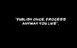 “Publish once, process
anyway you like”.
 