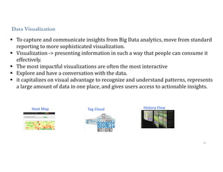 22
Data Visualization
 To capture and communicate insights from Big Data analytics, move from standard
reporting to more sophisticated visualization.
 Visualization -> presenting information in such a way that people can consume it
effectively.
 The most impactful visualizations are often the most interactive
 Explore and have a conversation with the data.
 it capitalizes on visual advantage to recognize and understand patterns, represents
a large amount of data in one place, and gives users access to actionable insights.
Heat Map Tag Cloud History Flow
 