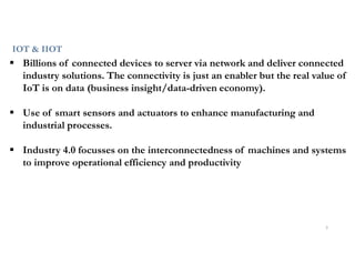 IOT & IIOT
 Billions of connected devices to server via network and deliver connected
industry solutions. The connectivity is just an enabler but the real value of
IoT is on data (business insight/data-driven economy).
 Use of smart sensors and actuators to enhance manufacturing and
industrial processes.
 Industry 4.0 focusses on the interconnectedness of machines and systems
to improve operational efficiency and productivity
3
 