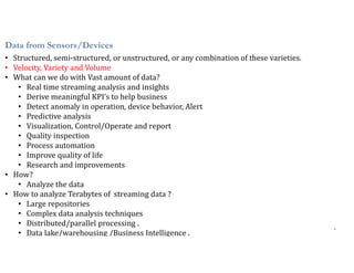 8
Data from Sensors/Devices
• Structured, semi-structured, or unstructured, or any combination of these varieties.
• Velocity, Variety and Volume
• What can we do with Vast amount of data?
• Real time streaming analysis and insights
• Derive meaningful KPI’s to help business
• Detect anomaly in operation, device behavior, Alert
• Predictive analysis
• Visualization, Control/Operate and report
• Quality inspection
• Process automation
• Improve quality of life
• Research and improvements
• How?
• Analyze the data
• How to analyze Terabytes of streaming data ?
• Large repositories
• Complex data analysis techniques
• Distributed/parallel processing .
• Data lake/warehousing /Business Intelligence .
 