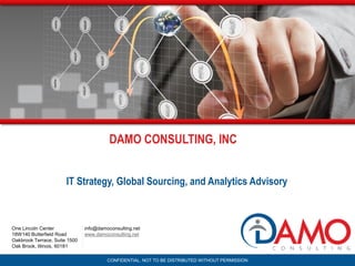 CONFIDENTIAL. NOT TO BE DISTRIBUTED WITHOUT PERMISSION
info@damoconsulting.net
www.damoconsulting.net
One Lincoln Center
18W140 Butterfield Road
Oakbrook Terrace, Suite 1500
Oak Brook, Illinois, 60181
IT Strategy, Global Sourcing, and Analytics Advisory
DAMO CONSULTING, INC
 