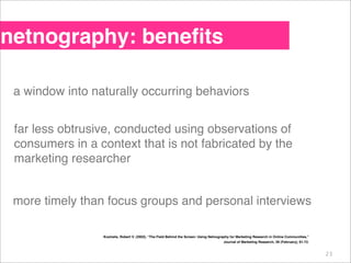 netnography: beneﬁts

 a window into naturally occurring behaviors


 far less obtrusive, conducted using observations of
...