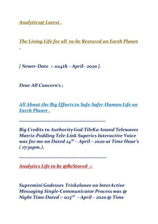 Analytics@ Latest .
The Living Life for all to-be Restored on Earth Planet
.
[ Newer-Date :- 024th – April– 2020 ].
Dear All Concern’s ;
All About the Big Efforts to Safe-Safer Human Life on
Earth Planet .
………………………………………………………………
Big Credits to AuthorityGod TileKa Anand Telewaves
Matriz-Podding Tele-Link Superics Interactive Voice
was for me on Dated 24th
– April – 2020 at Time Hour’s
( 17:30pm.).
……………………………………………………………….
Analytics Life to be @ReStored :-
Supremini Godesses Triskelonee on InterActive
Messaging Single-Communicator Process was @
Night Time Dated :- 023rd
– April – 2020 @ Time
 