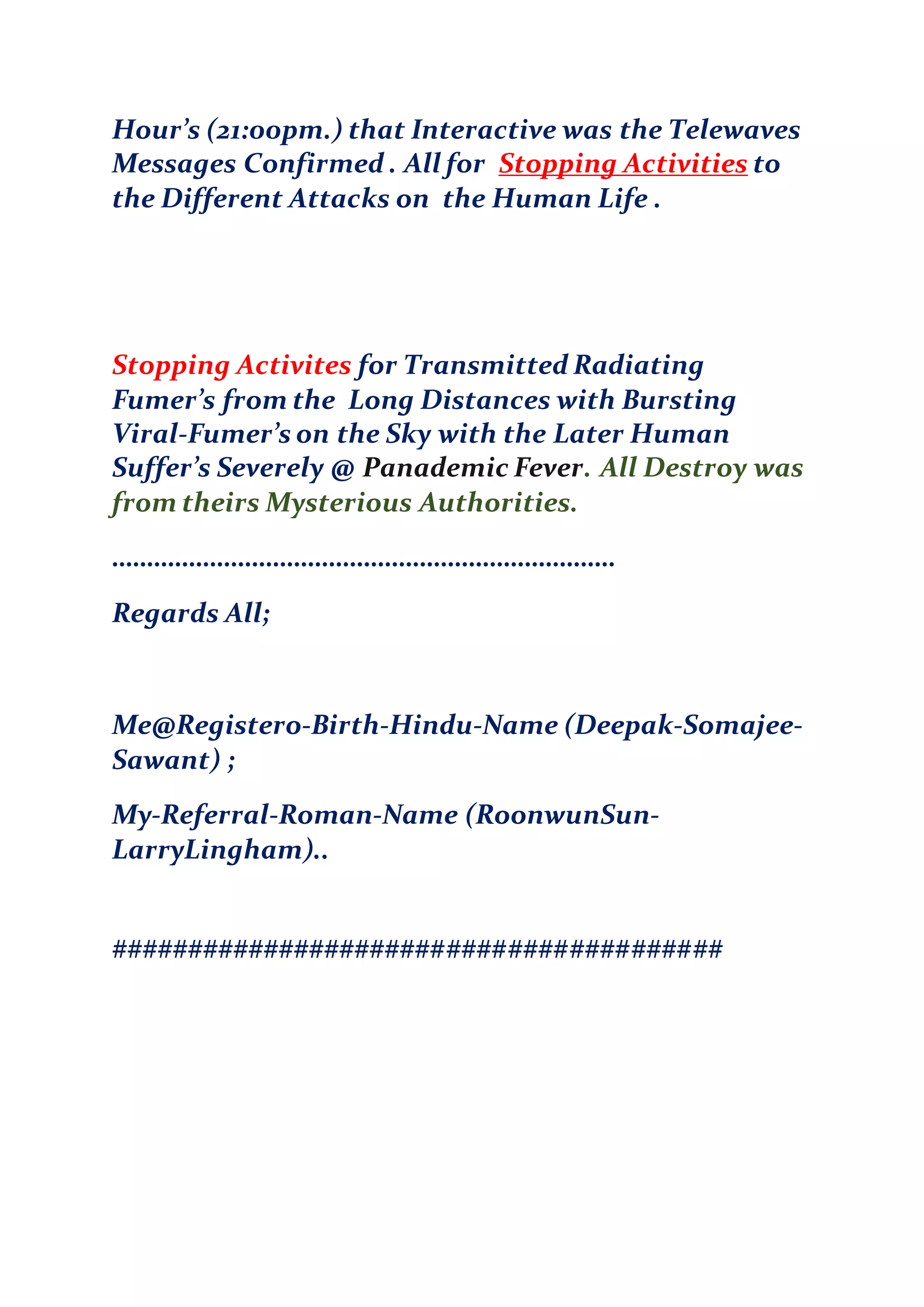Hour’s (21:00pm.) that Interactive was the Telewaves
Messages Confirmed . All for Stopping Activities to
the Different Attacks on the Human Life .
Stopping Activites for Transmitted Radiating
Fumer’s from the Long Distances with Bursting
Viral-Fumer’s on the Sky with the Later Human
Suffer’s Severely @ Panademic Fever. All Destroy was
from theirs Mysterious Authorities.
………………………………………………………………
Regards All;
Me@Registero-Birth-Hindu-Name (Deepak-Somajee-
Sawant) ;
My-Referral-Roman-Name (RoonwunSun-
LarryLingham)..
########################################