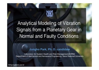 Jungho Park, Ph. D. candidate
Laboratory for System Health and Risk Management(SHRM)
Department of Mechanical and Aerospace Engineering, Seoul National University
hihijung@snu.ac.kr
Analytical Modeling of Vibration
Signals from a Planetary Gear in
Normal and Faulty Conditions
 