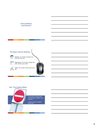 3
Some Statistics
(and Demos!)
The Basic Volume Statistics
Visits
Visitors
Hits
The number of things pulled from the server (images,
code, anything). Useless except to measure server load.
The number of people who have seen your site
The number of trips made to the site
Page Views
The number of pages that were viewed by any visitor
Visitors: The number of people who
have seen your site
Page Views: The number of pages that
were viewed by any visitor
Visits: The number of trips made to the
site
Hits: The Useless Metric
Visits
Visitors
Hits
The number of things pulled from the server (images,
code, anything). Useless except to measure server load.
The number of people who have seen your site
The number of trips made to the site
Page Views
The number of pages that were viewed by any visitor
The number of things pulled
from the server (images, code,
anything)
Useless except to measure
server load
 