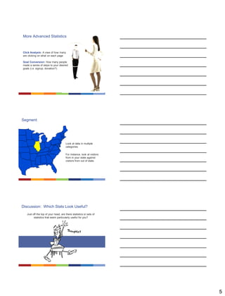 5
More Advanced Statistics
Click Analysis
A view of how many are
clicking on what on each
page
Goal Conversion
How many people made a
series of steps to your
desired goals (i.e. signup,
donation?)
Click Analysis: A view of how many
are clicking on what on each page
Goal Conversion: How many people
made a series of steps to your desired
goals (i.e. signup, donation?)
Segment
Look at data in multiple
categories.
For instance, look at visitors
from in your state against
visitors from out of state.
Discussion: Which Stats Look Useful?
Just off the top of your head, are there statistics or sets of
statistics that seem particularly useful for you?
 
