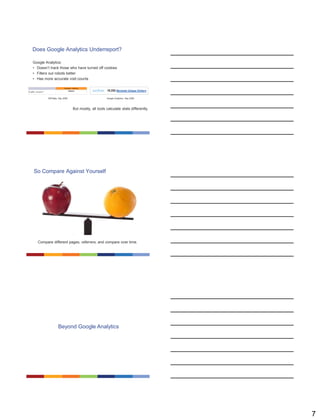 7
Does Google Analytics Underreport?
Google Analytics:
• Doesn’t track those who have turned off cookies
• Filters out robots better
• Has more accurate visit counts
But mostly, all tools calculate stats differently.
AWStats, Sep 2008 Google Analytics, Sep 2008
So Compare Against Yourself
Compare different pages, referrers, and compare over time.
Beyond Google Analytics
 