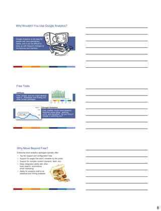 8
Why Wouldn’t You Use Google Analytics?
Google Analytics is not ideal for
people with very specialized
needs, and it can be difficult to
keep up with frequent changes to
the features and interface.
Free Tools
AWStats
Free, simple, and you might already
have it. Webalyzer and Analog are
other similar packages.
Google Analytics
Free, prettier, much more powerful.
Requires some setup, learning
curve, and discipline. Do you mind if
Google is watching you?
Why Move Beyond Free?
Enterprise level analytics packages typically offer:
• Top tier support and configuration help
• Support for pages that aren’t viewable by the public
• Support for complex content (dynamic, flash, etc)
• Deep integration ability with other
tools (search, ecommerce,
email marketing)
• Ability for analytics staff to do
statistical and mining analyses
 