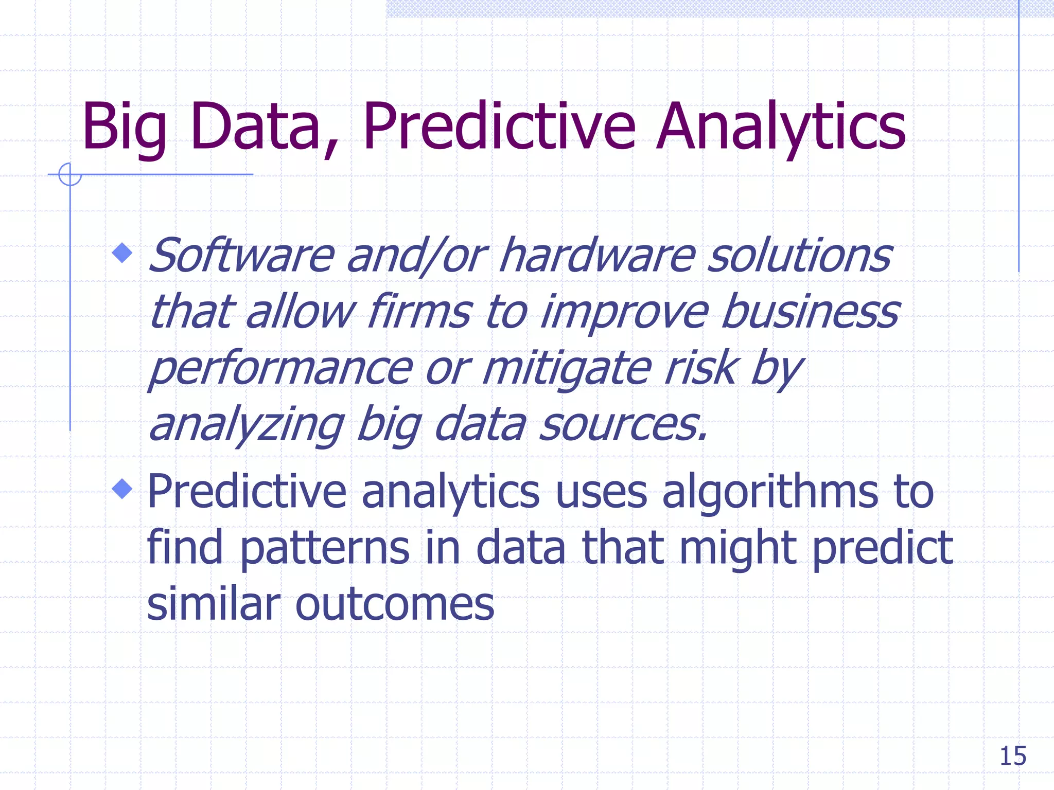 Big Data, Predictive Analytics
 Software and/or hardware solutions
that allow firms to improve business
performance or mitigate risk by
analyzing big data sources.
 Predictive analytics uses algorithms to

find patterns in data that might predict
similar outcomes
15

 