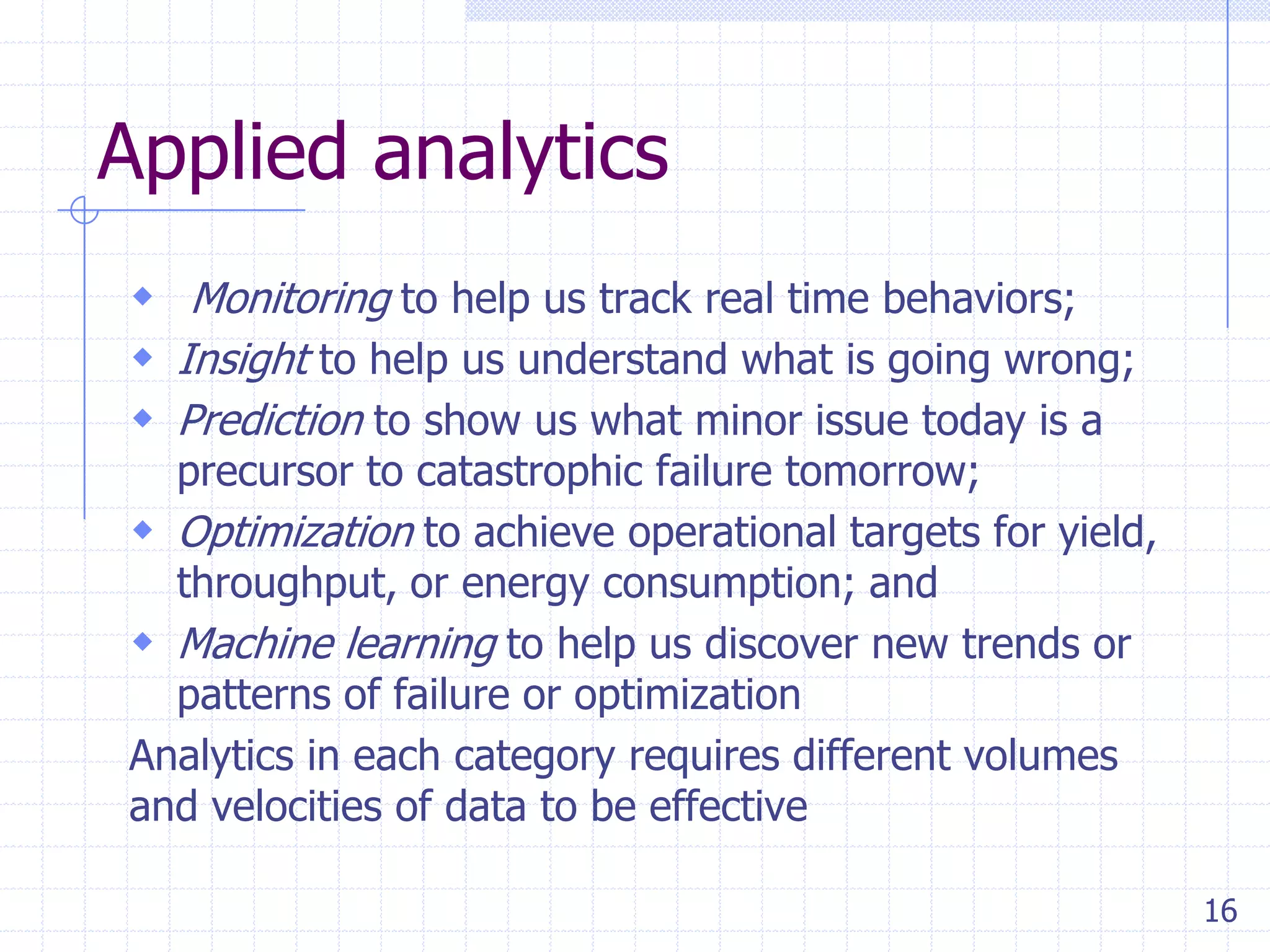 Applied analytics
 Monitoring to help us track real time behaviors;
 Insight to help us understand what is going wrong;
 Prediction to show us what minor issue today is a

precursor to catastrophic failure tomorrow;
 Optimization to achieve operational targets for yield,
throughput, or energy consumption; and
 Machine learning to help us discover new trends or
patterns of failure or optimization
Analytics in each category requires different volumes
and velocities of data to be effective
16

 