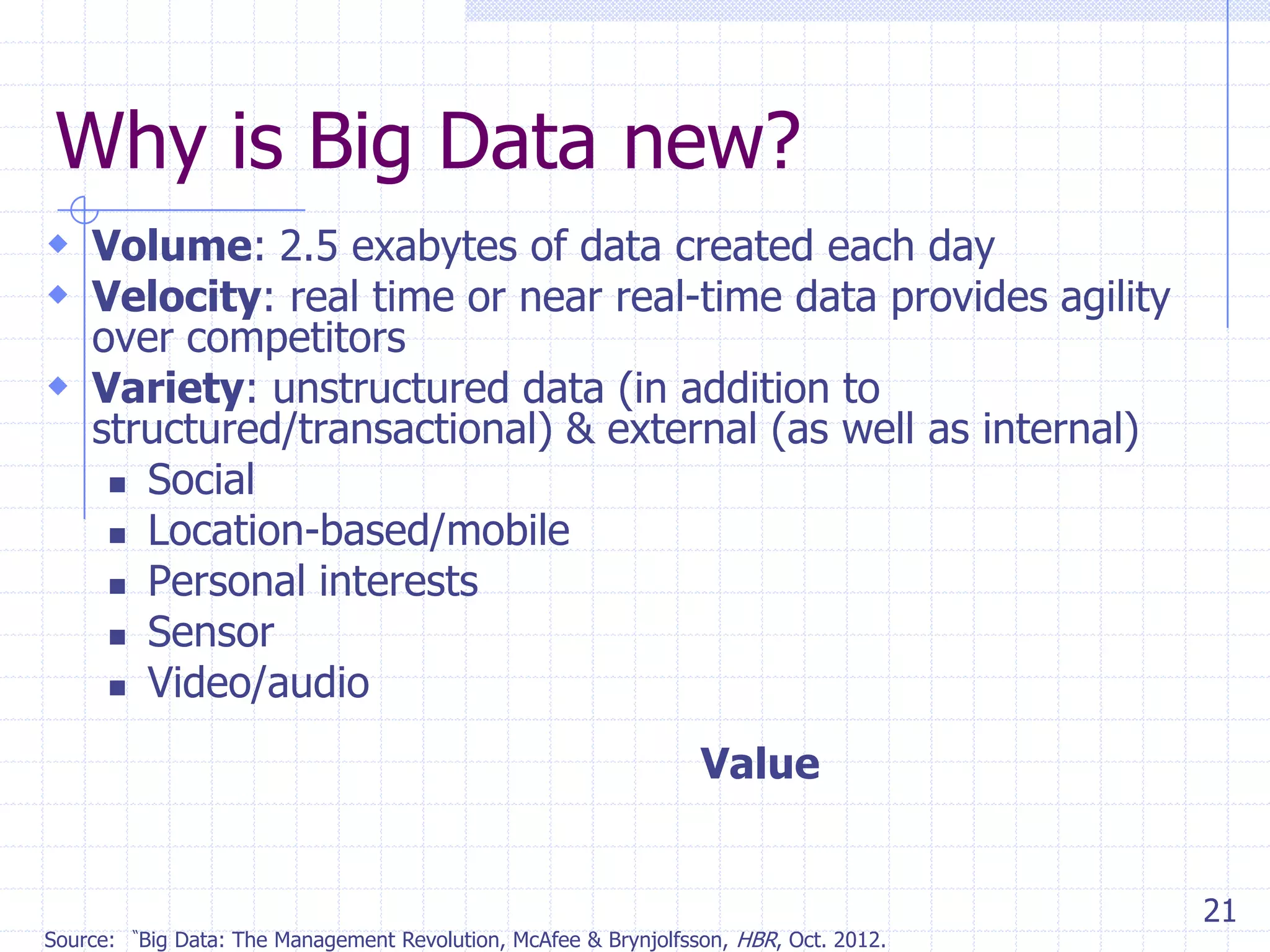 Why is Big Data new?
 Volume: 2.5 exabytes of data created each day
 Velocity: real time or near real-time data provides agility
over competitors
 Variety: unstructured data (in addition to
structured/transactional) & external (as well as internal)
 Social
 Location-based/mobile
 Personal interests
 Sensor
 Video/audio

Value

Source:

―Big

Data: The Management Revolution, McAfee & Brynjolfsson, HBR, Oct. 2012.

21

 