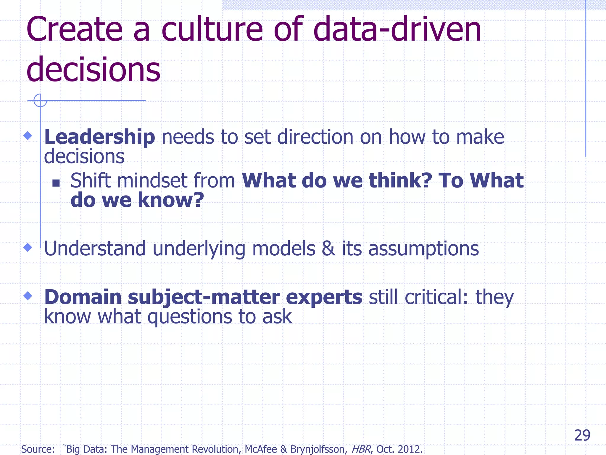 Create a culture of data-driven
decisions
 Leadership needs to set direction on how to make

decisions
 Shift mindset from What do we think? To What
do we know?

 Understand underlying models & its assumptions
 Domain subject-matter experts still critical: they
know what questions to ask

Source:

―Big

Data: The Management Revolution, McAfee & Brynjolfsson, HBR, Oct. 2012.

29

 