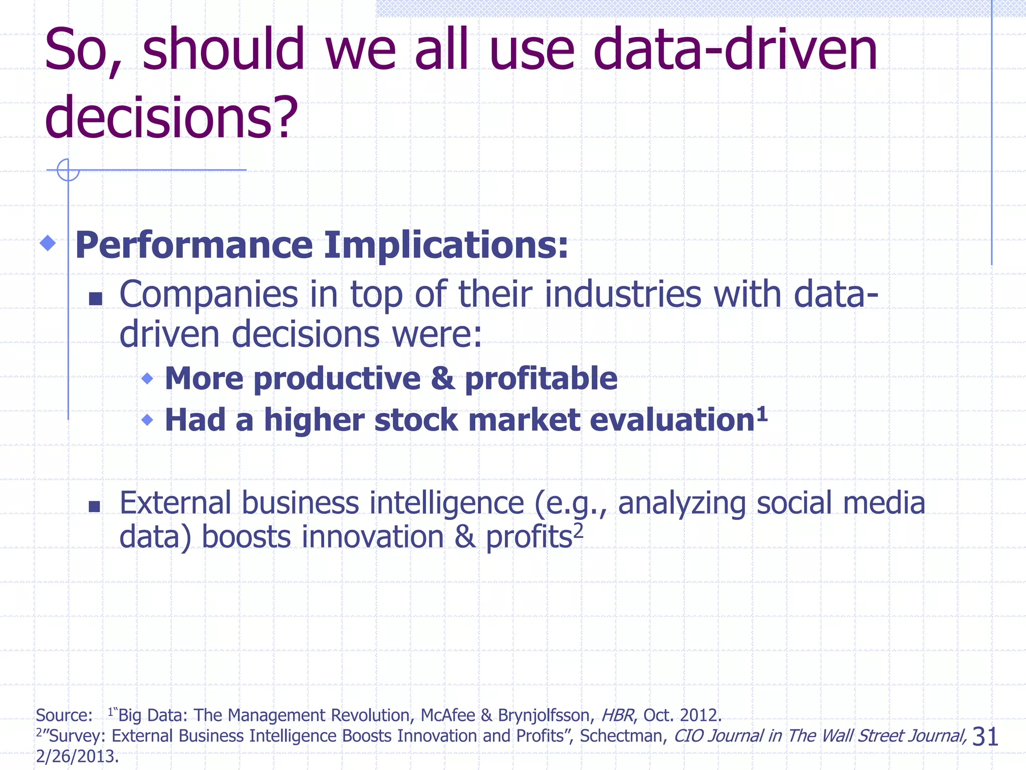 So, should we all use data-driven
decisions?
 Performance Implications:


Companies in top of their industries with datadriven decisions were:
 More productive & profitable
 Had a higher stock market evaluation1



External business intelligence (e.g., analyzing social media
data) boosts innovation & profits2

Source: 1―Big Data: The Management Revolution, McAfee & Brynjolfsson, HBR, Oct. 2012.
2‖Survey: External Business Intelligence Boosts Innovation and Profits‖, Schectman, CIO Journal in The Wall Street Journal,
31
2/26/2013.

 