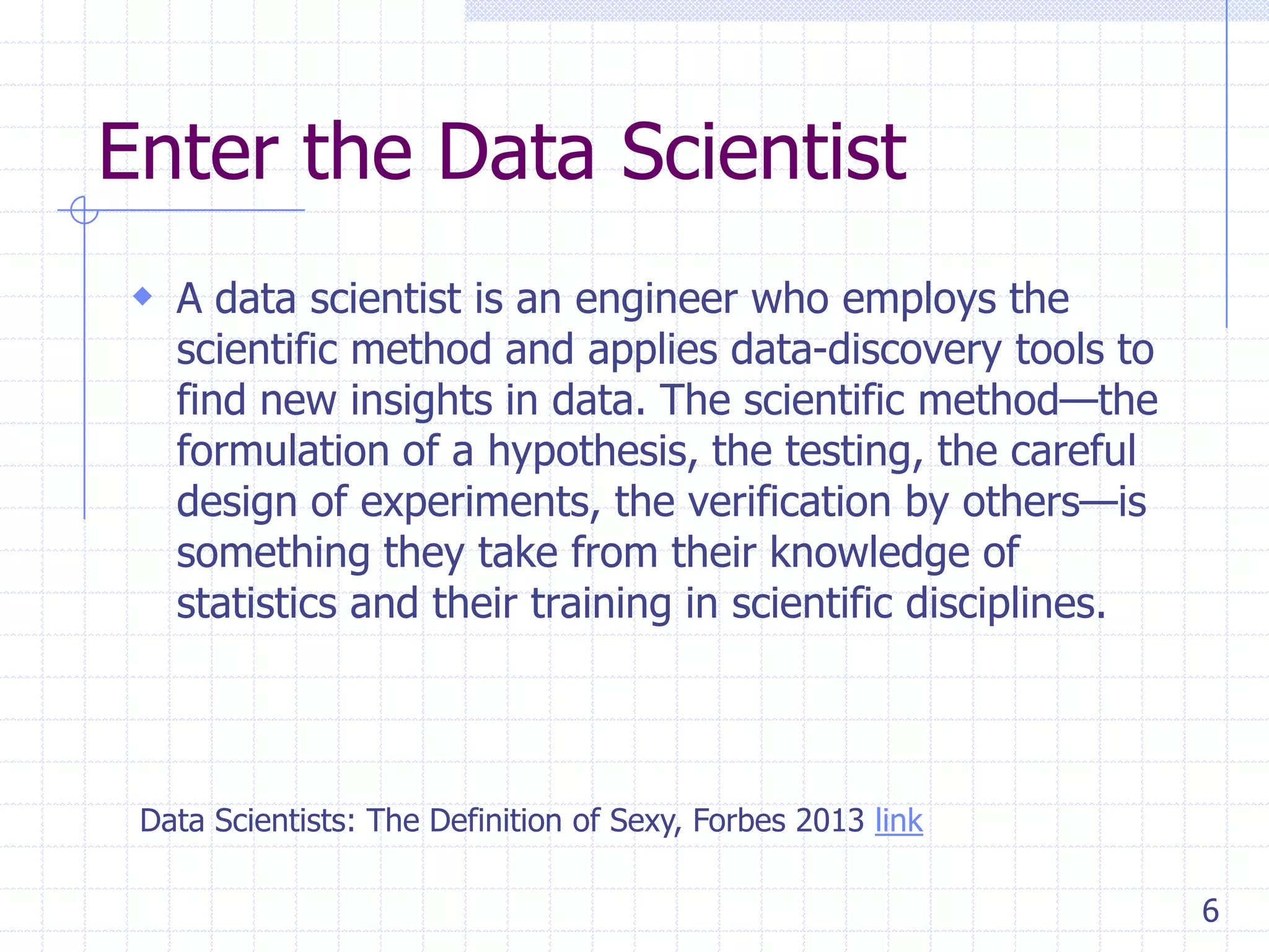 Enter the Data Scientist
 A data scientist is an engineer who employs the

scientific method and applies data-discovery tools to
find new insights in data. The scientific method—the
formulation of a hypothesis, the testing, the careful
design of experiments, the verification by others—is
something they take from their knowledge of
statistics and their training in scientific disciplines.

Data Scientists: The Definition of Sexy, Forbes 2013 link
6

 