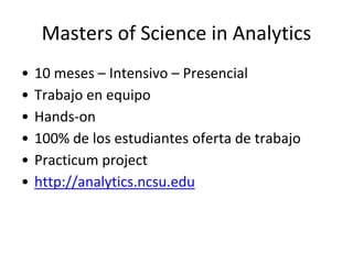 Masters of Science in Analytics
• 10 meses – Intensivo – Presencial
• Trabajo en equipo
• Hands-on
• 100% de los estudiantes oferta de trabajo
• Practicum project
• http://analytics.ncsu.edu
 