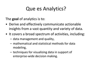 Que es Analytics?
The goal of analytics is to:
• Derive and effectively communicate actionable
insights from a vast quantity and variety of data.
• It covers a broad spectrum of activities, including:
– data management and quality,
– mathematical and statistical methods for data
modeling,
– techniques for visualizing data in support of
enterprise-wide decision making.
 