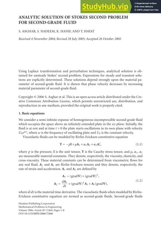 ANALYTIC SOLUTION OF STOKES SECOND PROBLEM
FOR SECOND-GRADE FLUID
S. ASGHAR, S. NADEEM, K. HANIF, AND T. HAYAT
Received 4 November 2004; Revised 28 July 2005; Accepted 26 October 2005
Using Laplace transformation and perturbation techniques, analytical solution is ob-
tained for unsteady Stokes’ second problem. Expressions for steady and transient solu-
tions are explicitly determined. These solutions depend strongly upon the material pa-
rameter of second-grade fluid. It is shown that phase velocity decreases by increasing
material parameter of second-grade fluid.
Copyright © 2006 S. Asghar et al. This is an open access article distributed under the Cre-
ative Commons Attribution License, which permits unrestricted use, distribution, and
reproduction in any medium, provided the original work is properly cited.
1. Basic equations
We consider a semi-infinite expanse of homogeneous incompressible second-grade fluid
which occupies the space above an infinitely extended plate in the xz-plane. Initially, the
fluid is at rest and at time t > 0 the plate starts oscillations in its own plane with velocity
U0eiωt, where ω is the frequency of oscillating plate and U0 is the constant velocity.
Viscoelastic fluids can be modeled by Rivlin-Ericksen constitutive equation
T = −pI +µA1 +α1A2 +α2A2
1, (1.1)
where p is the pressure, I is the unit tensor, T is the Cauchy stress tensor, and µ, α1, α2
are measurable material constants. They denote, respectively, the viscosity, elasticity, and
cross-viscosity. These material constants can be determined from viscometric flows for
any real fluid. A1 and A2 are Rivlin-Ericksen tensors and they denote, respectively, the
rate of strain and acceleration. A1 and A2 are defined by
A1 = (gradV)+(gradV)T
,
A2 =
dA1
dt
+(gradV)T
A1 +A1(gradV),
(1.2)
where d/dt is the material time derivative. The viscoelastic fluids when modeled by Rivlin-
Ericksen constitutive equation are termed as second-grade fluids. Second-grade fluids
Hindawi Publishing Corporation
Mathematical Problems in Engineering
Volume 2006, Article ID 72468, Pages 1–8
DOI 10.1155/MPE/2006/72468
 