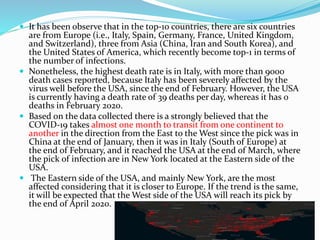  It has been observe that in the top-10 countries, there are six countries
are from Europe (i.e., Italy, Spain, Germany, France, United Kingdom,
and Switzerland), three from Asia (China, Iran and South Korea), and
the United States of America, which recently become top-1 in terms of
the number of infections.
 Nonetheless, the highest death rate is in Italy, with more than 9000
death cases reported, because Italy has been severely affected by the
virus well before the USA, since the end of February. However, the USA
is currently having a death rate of 39 deaths per day, whereas it has 0
deaths in February 2020.
 Based on the data collected there is a strongly believed that the
COVID-19 takes almost one month to transit from one continent to
another in the direction from the East to the West since the pick was in
China at the end of January, then it was in Italy (South of Europe) at
the end of February, and it reached the USA at the end of March, where
the pick of infection are in New York located at the Eastern side of the
USA.
 The Eastern side of the USA, and mainly New York, are the most
affected considering that it is closer to Europe. If the trend is the same,
it will be expected that the West side of the USA will reach its pick by
the end of April 2020.
 
