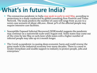 What’s in future India?
 The coronavirus pandemic in India may peak in early to mid-May, according to
projections in a study conducted by global consulting firm Protiviti and Times
Network. The study predicts the number of cases will range from 30,000 to a
worst-case scenario of about 286,000. About 30% of the affected people may
require intensive care facilities.
 Susceptible Exposed Infected Recovered (SEIR)model suggests the pandemic
may continue on a nationwide scale until August end. Some states may come out
of the crisis by late May or early June while states with a higher number of
infected people may take up to a month longer.
 The Covid-19 pandemic is causing deep economic harm and could reverse the
gains made in the industrial economy over many decades. There is a need to
render immediate and sizable support to industry to protect people, jobs and
enterprises."
 