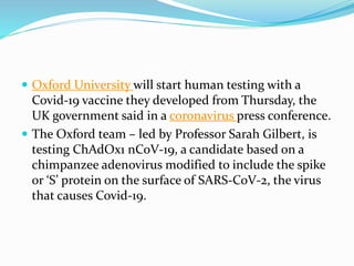  Oxford University will start human testing with a
Covid-19 vaccine they developed from Thursday, the
UK government said in a coronavirus press conference.
 The Oxford team – led by Professor Sarah Gilbert, is
testing ChAdOx1 nCoV-19, a candidate based on a
chimpanzee adenovirus modified to include the spike
or ‘S’ protein on the surface of SARS-CoV-2, the virus
that causes Covid-19.
 