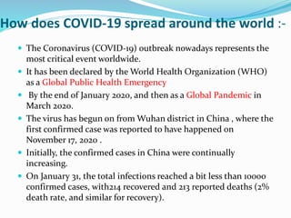 How does COVID-19 spread around the world :-
 The Coronavirus (COVID-19) outbreak nowadays represents the
most critical event worldwide.
 It has been declared by the World Health Organization (WHO)
as a Global Public Health Emergency
 By the end of January 2020, and then as a Global Pandemic in
March 2020.
 The virus has begun on from Wuhan district in China , where the
first confirmed case was reported to have happened on
November 17, 2020 .
 Initially, the confirmed cases in China were continually
increasing.
 On January 31, the total infections reached a bit less than 10000
confirmed cases, with214 recovered and 213 reported deaths (2%
death rate, and similar for recovery).
 