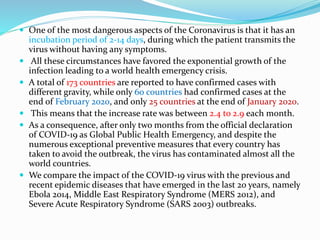  One of the most dangerous aspects of the Coronavirus is that it has an
incubation period of 2-14 days, during which the patient transmits the
virus without having any symptoms.
 All these circumstances have favored the exponential growth of the
infection leading to a world health emergency crisis.
 A total of 173 countries are reported to have confirmed cases with
different gravity, while only 60 countries had confirmed cases at the
end of February 2020, and only 25 countries at the end of January 2020.
 This means that the increase rate was between 2.4 to 2.9 each month.
 As a consequence, after only two months from the official declaration
of COVID-19 as Global Public Health Emergency, and despite the
numerous exceptional preventive measures that every country has
taken to avoid the outbreak, the virus has contaminated almost all the
world countries.
 We compare the impact of the COVID-19 virus with the previous and
recent epidemic diseases that have emerged in the last 20 years, namely
Ebola 2014, Middle East Respiratory Syndrome (MERS 2012), and
Severe Acute Respiratory Syndrome (SARS 2003) outbreaks.
 
