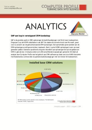 SAP aan kop in versnipperd CRM-landschap
SAP is de grootste partij in CRM-oplossingen bij bedrijfsvestigingen met 50 of meer medewerkers.
Ongeveer 1 op de 6 CRM-installaties is van SAP. De naaste concurrentie komt van Microsoft, goed
voor 12 procent van de geïnventariseerde CRM-oplossingen. Een opmerkelijk groot aandeel van de
CRM-oplossingen wordt gevormd door maatwerk. Ruim 1 op de 8 CRM-oplossingen is een op maat
gesneden pakket. Eveneens opvallend is de grote diversiteit aan oplossingen die op het gebied van
CRM in gebruik zijn. In totaal worden ruim 200 verschillende toepassingen genoemd. Dit blijkt uit
analyse door Computer Profile van het gebruik van CRM-software op basis van circa 6.400 interviews
met Nederlandse commerciële en publieke bedrijfsvestigingen met ten minste 50 medewerkers.
Analytics paper – 2013 – August - CRM
 