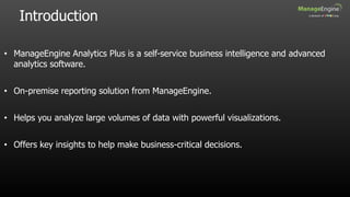 Introduction
• ManageEngine Analytics Plus is a self-service business intelligence and advanced
analytics software.
• On-premise reporting solution from ManageEngine.
• Helps you analyze large volumes of data with powerful visualizations.
• Offers key insights to help make business-critical decisions.
 