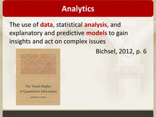 Analytics 
The use of data, statistical analysis, and 
explanatory and predictive models to gain 
insights and act on complex issues 
Bichsel, 2012, p. 6 
 