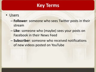 Key Terms 
• Users 
– Follower: someone who sees Twitter posts in their 
stream 
– Like: someone who (maybe) sees your posts on 
Facebook in their News Feed 
– Subscriber: someone who received notifications 
of new videos posted on YouTube 
 