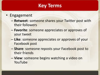 Key Terms 
• Engagement 
– Retweet: someone shares your Twitter post with 
their followers 
– Favorite: someone appreciates or approves of 
your tweet 
– Like: someone appreciates or approves of your 
Facebook post 
– Share: someone reposts your Facebook post to 
their friends 
– View: someone begins watching a video on 
YouTube 
 