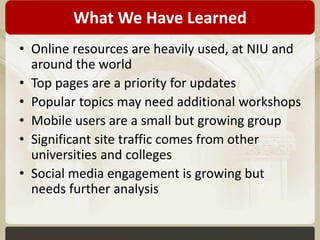 What We Have Learned 
• Online resources are heavily used, at NIU and 
around the world 
• Top pages are a priority for updates 
• Popular topics may need additional workshops 
• Mobile users are a small but growing group 
• Significant site traffic comes from other 
universities and colleges 
• Social media engagement is growing but 
needs further analysis 
 