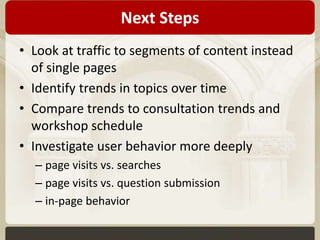 Next Steps 
• Look at traffic to segments of content instead 
of single pages 
• Identify trends in topics over time 
• Compare trends to consultation trends and 
workshop schedule 
• Investigate user behavior more deeply 
– page visits vs. searches 
– page visits vs. question submission 
– in-page behavior 
 