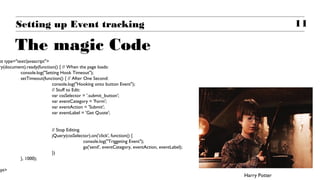 11Setting up Event tracking
The magic Code
pt type="text/javascript">
ry(document).ready(function() { // When the page loads:
console.log("Setting Hook Timeout");
setTimeout(function() { // After One Second:
console.log("Hooking onto button Event");
// Stuff to Edit:
var cssSelector = '.submit_button';
var eventCategory = 'Form';
var eventAction = 'Submit';
var eventLabel = 'Get Quote';
// Stop Editing.
jQuery(cssSelector).on('click', function() {
console.log("Triggeting Event");
ga('send', eventCategory, eventAction, eventLabel);
})
}, 1000);
ipt>
Harry Potter
 