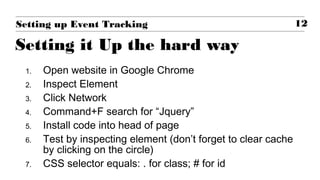 1. Open website in Google Chrome
2. Inspect Element
3. Click Network
4. Command+F search for “Jquery”
5. Install code into head of page
6. Test by inspecting element (don’t forget to clear cache
by clicking on the circle)
7. CSS selector equals: . for class; # for id
12Setting up Event Tracking
Setting it Up the hard way
 
